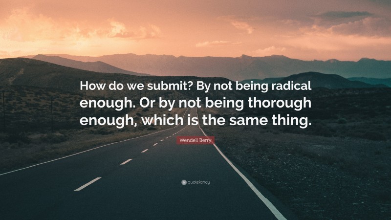 Wendell Berry Quote: “How do we submit? By not being radical enough. Or by not being thorough enough, which is the same thing.”