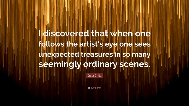 Julia Child Quote: “I discovered that when one follows the artist’s eye one sees unexpected treasures in so many seemingly ordinary scenes.”