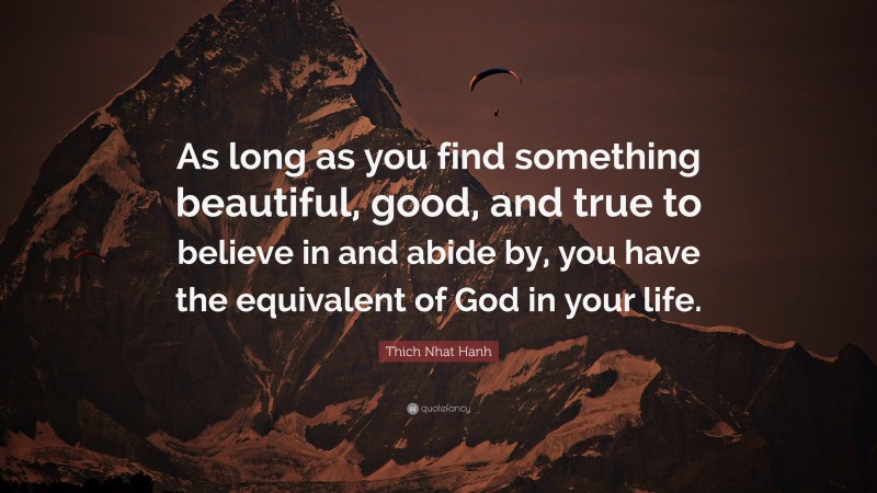 Thich Nhat Hanh Quote: “As long as you find something beautiful, good, and true to believe in and abide by, you have the equivalent of God in your life.”