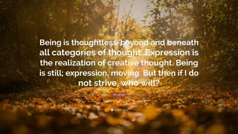 Zhuangzi Quote: “Being is thoughtless-beyond and beneath all categories of thought. Expression is the realization of creative thought. Being is still; expression, moving. But then if I do not strive, who will?”