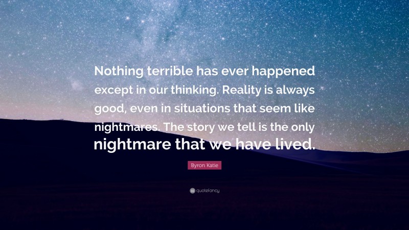 Byron Katie Quote: “Nothing terrible has ever happened except in our thinking. Reality is always good, even in situations that seem like nightmares. The story we tell is the only nightmare that we have lived.”