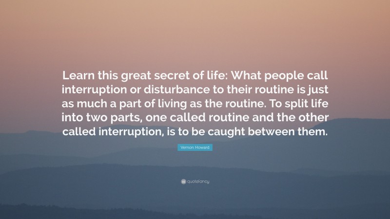 Vernon Howard Quote: “Learn this great secret of life: What people call interruption or disturbance to their routine is just as much a part of living as the routine. To split life into two parts, one called routine and the other called interruption, is to be caught between them.”