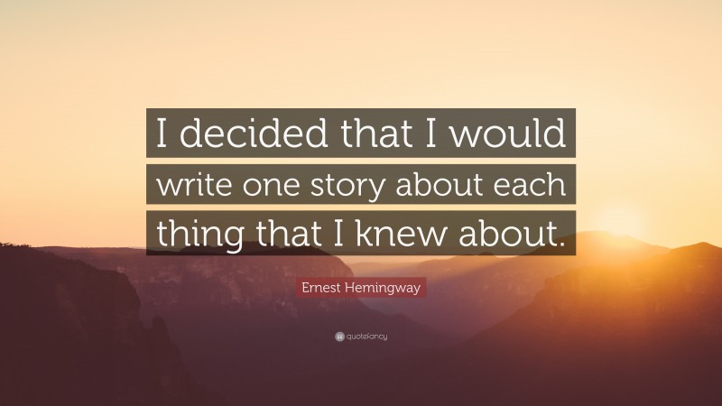 Ernest Hemingway Quote: “I decided that I would write one story about each thing that I knew about.”