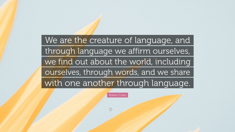 Robert Coles Quote: “We are the creature of language, and through language we affirm ourselves, we find out about the world, including ourselves, through words, and we share with one another through language.”