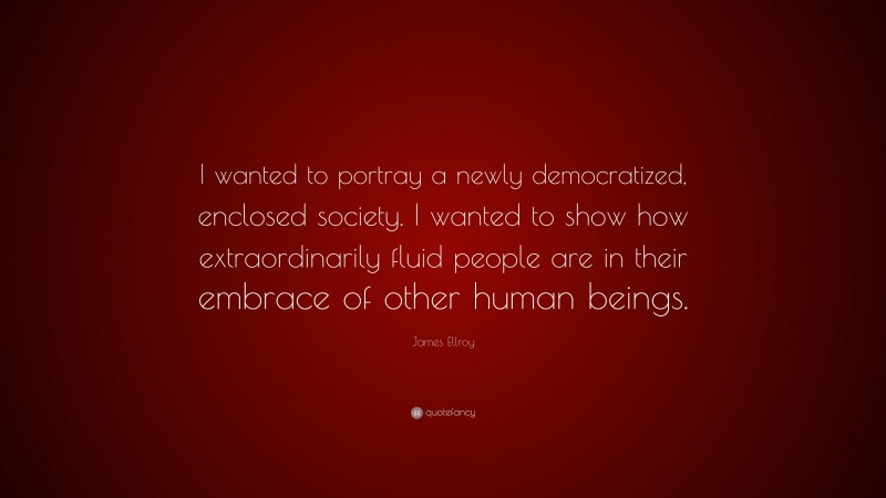 James Ellroy Quote: “I wanted to portray a newly democratized, enclosed society. I wanted to show how extraordinarily fluid people are in their embrace of other human beings.”
