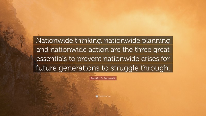 Franklin D. Roosevelt Quote: “Nationwide thinking, nationwide planning and nationwide action are the three great essentials to prevent nationwide crises for future generations to struggle through.”