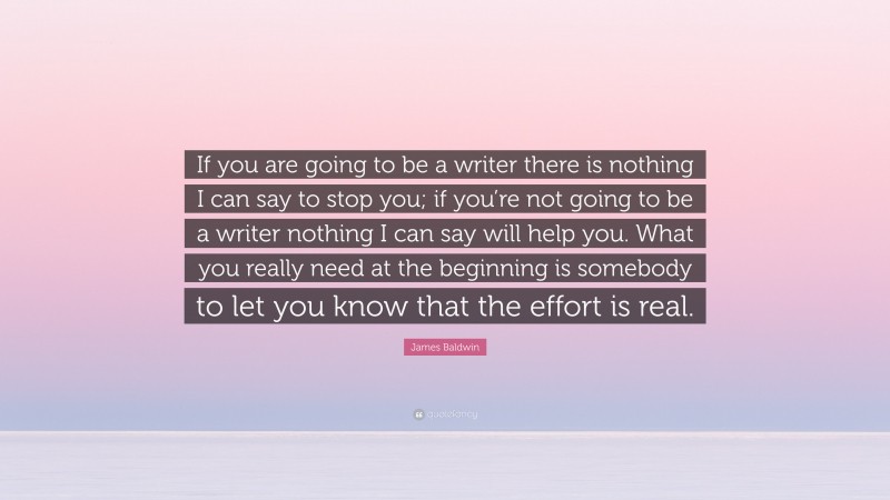 James Baldwin Quote: “If you are going to be a writer there is nothing I can say to stop you; if you’re not going to be a writer nothing I can say will help you. What you really need at the beginning is somebody to let you know that the effort is real.”