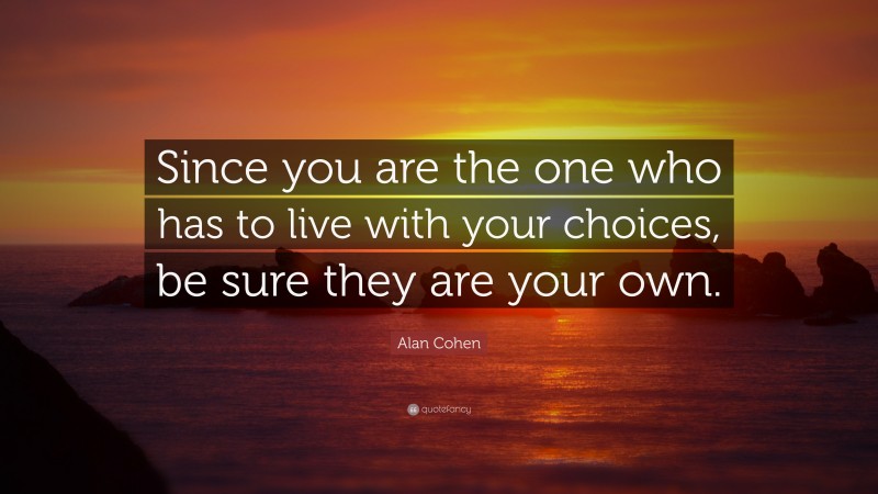 Alan Cohen Quote: “Since you are the one who has to live with your choices, be sure they are your own.”