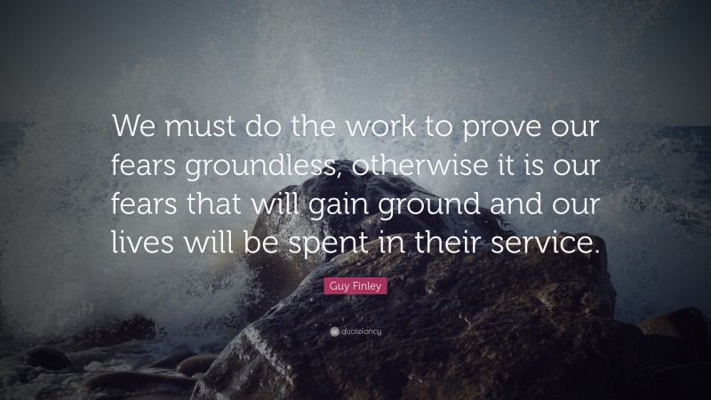 Guy Finley Quote: “We must do the work to prove our fears groundless, otherwise it is our fears that will gain ground and our lives will be spent in their service.”