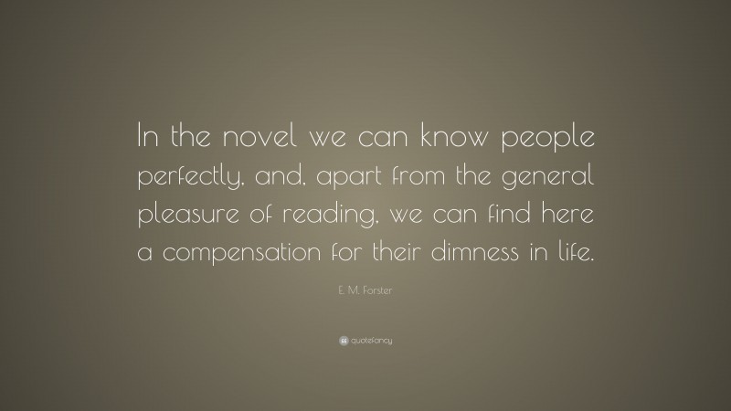 E. M. Forster Quote: “In the novel we can know people perfectly, and, apart from the general pleasure of reading, we can find here a compensation for their dimness in life.”