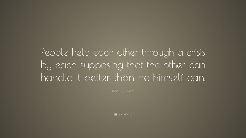 Frank A. Clark Quote: “People help each other through a crisis by each supposing that the other can handle it better than he himself can.”