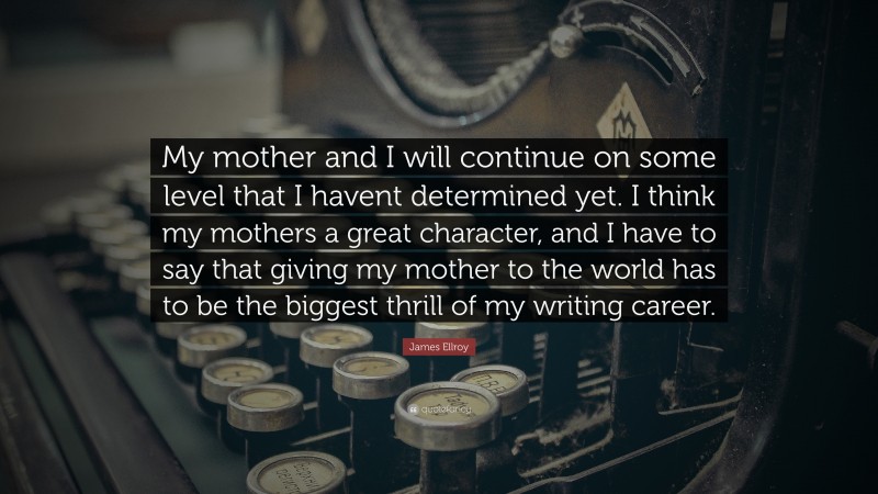 James Ellroy Quote: “My mother and I will continue on some level that I havent determined yet. I think my mothers a great character, and I have to say that giving my mother to the world has to be the biggest thrill of my writing career.”