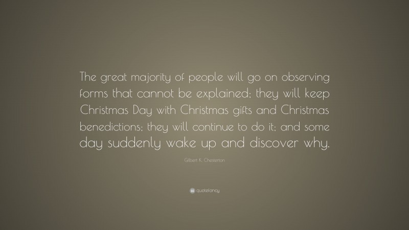 Gilbert K. Chesterton Quote: “The great majority of people will go on observing forms that cannot be explained; they will keep Christmas Day with Christmas gifts and Christmas benedictions; they will continue to do it; and some day suddenly wake up and discover why.”