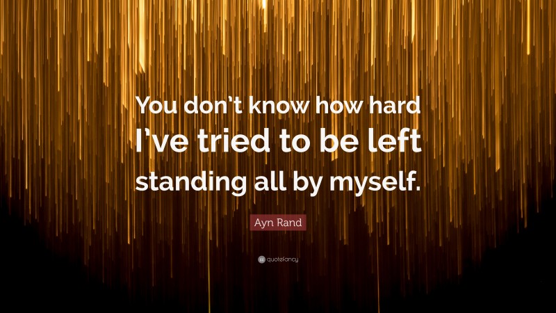 Ayn Rand Quote: “You don’t know how hard I’ve tried to be left standing all by myself.”