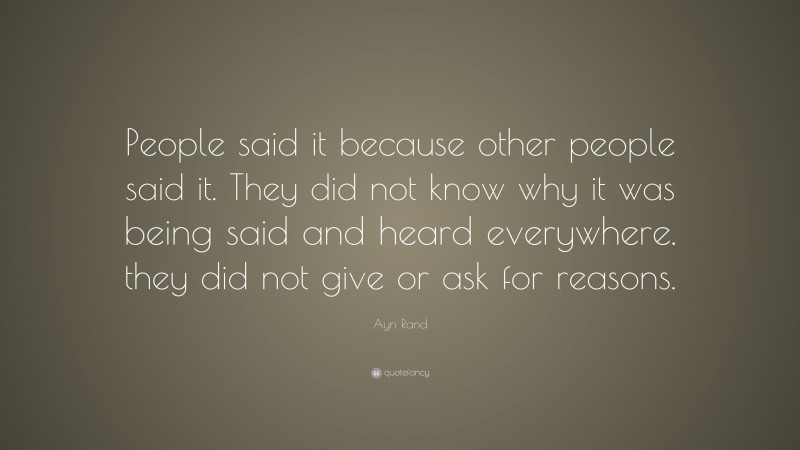 Ayn Rand Quote: “People said it because other people said it. They did not know why it was being said and heard everywhere. they did not give or ask for reasons.”