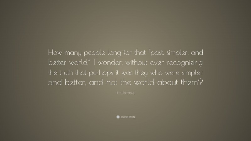 R.A. Salvatore Quote: “How many people long for that “past, simpler, and better world,” I wonder, without ever recognizing the truth that perhaps it was they who were simpler and better, and not the world about them?”