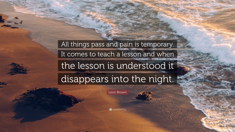 Leon Brown Quote: “All things pass and pain is temporary. It comes to teach a lesson and when the lesson is understood it disappears into the night.”