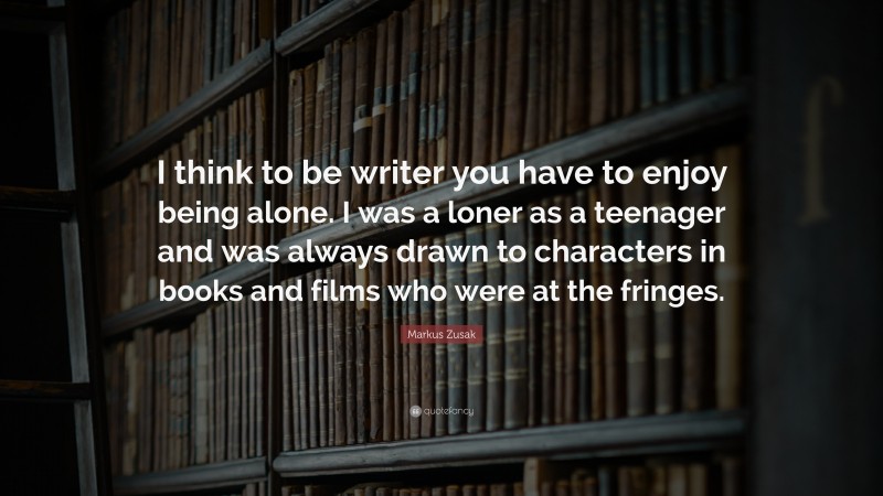 Markus Zusak Quote: “I think to be writer you have to enjoy being alone. I was a loner as a teenager and was always drawn to characters in books and films who were at the fringes.”
