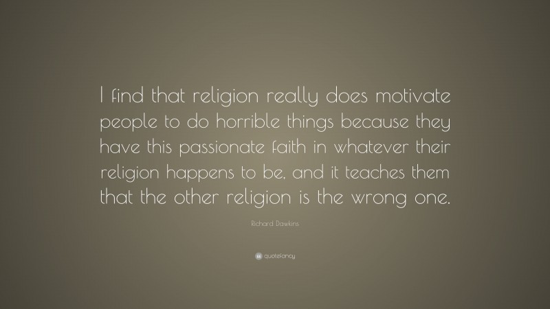 Richard Dawkins Quote: “I find that religion really does motivate people to do horrible things because they have this passionate faith in whatever their religion happens to be, and it teaches them that the other religion is the wrong one.”