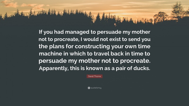 David Thorne Quote: “If you had managed to persuade my mother not to procreate, I would not exist to send you the plans for constructing your own time machine in which to travel back in time to persuade my mother not to procreate. Apparently, this is known as a pair of ducks.”
