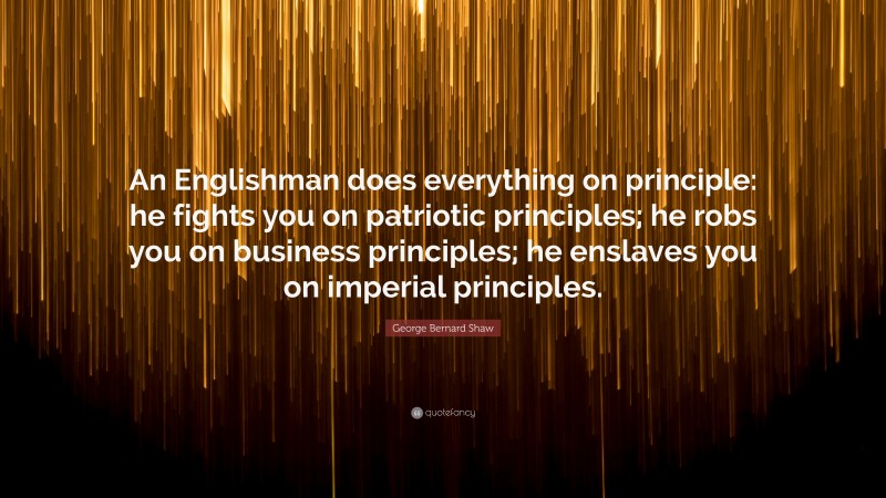 George Bernard Shaw Quote: “An Englishman does everything on principle: he fights you on patriotic principles; he robs you on business principles; he enslaves you on imperial principles.”