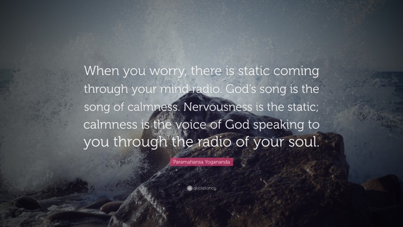 Paramahansa Yogananda Quote: “When you worry, there is static coming through your mind radio. God’s song is the song of calmness. Nervousness is the static; calmness is the voice of God speaking to you through the radio of your soul.”
