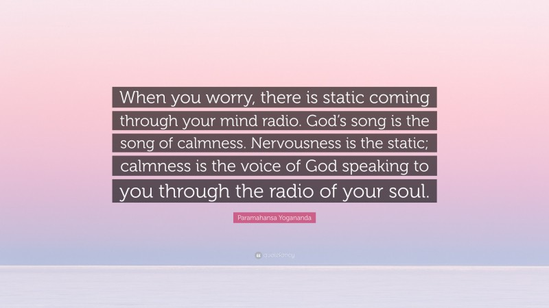 Paramahansa Yogananda Quote: “When you worry, there is static coming through your mind radio. God’s song is the song of calmness. Nervousness is the static; calmness is the voice of God speaking to you through the radio of your soul.”