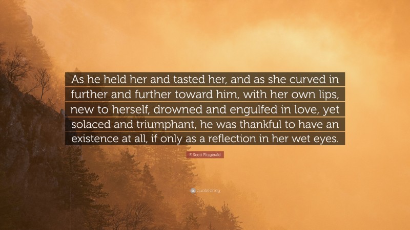 F. Scott Fitzgerald Quote: “As he held her and tasted her, and as she curved in further and further toward him, with her own lips, new to herself, drowned and engulfed in love, yet solaced and triumphant, he was thankful to have an existence at all, if only as a reflection in her wet eyes.”