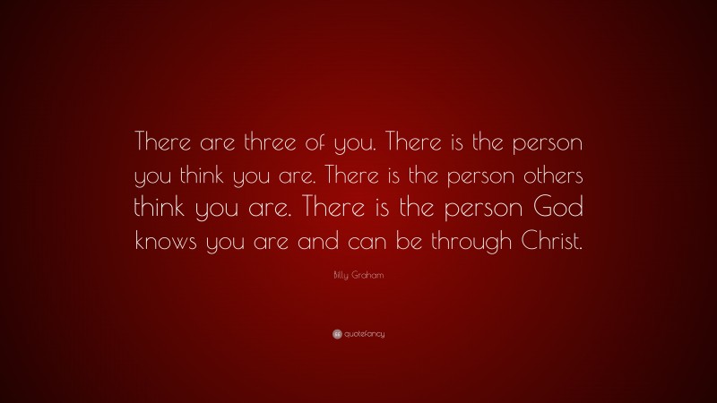 Billy Graham Quote: “There are three of you. There is the person you think you are. There is the person others think you are. There is the person God knows you are and can be through Christ.”