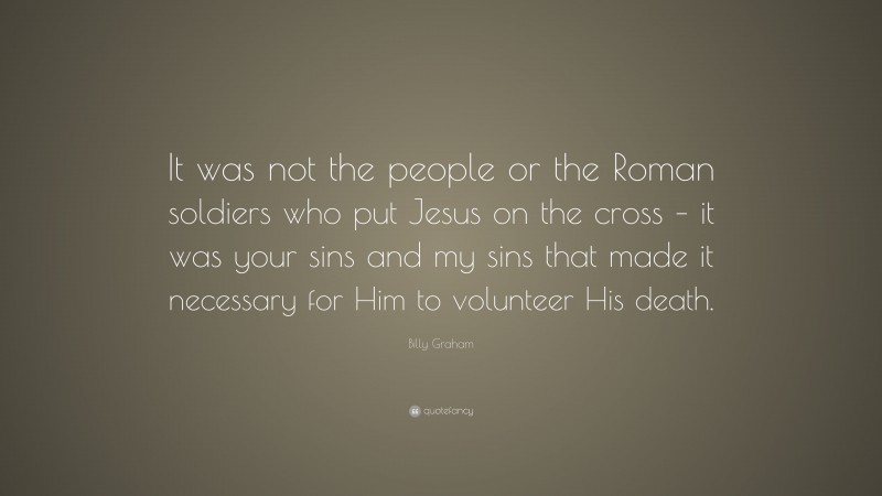 Billy Graham Quote: “It was not the people or the Roman soldiers who put Jesus on the cross – it was your sins and my sins that made it necessary for Him to volunteer His death.”