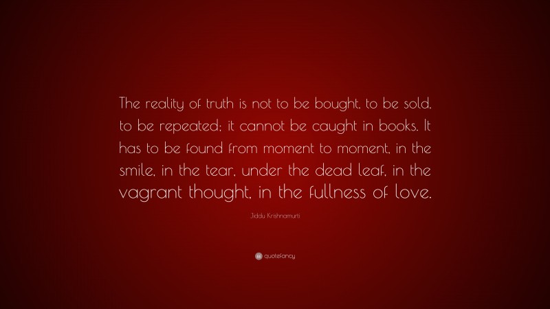Jiddu Krishnamurti Quote: “The reality of truth is not to be bought, to be sold, to be repeated; it cannot be caught in books. It has to be found from moment to moment, in the smile, in the tear, under the dead leaf, in the vagrant thought, in the fullness of love.”