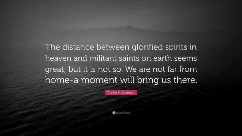 Charles H. Spurgeon Quote: “The distance between glorified spirits in heaven and militant saints on earth seems great; but it is not so. We are not far from home-a moment will bring us there.”