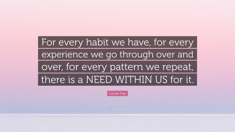 Louise Hay Quote: “For every habit we have, for every experience we go through over and over, for every pattern we repeat, there is a NEED WITHIN US for it.”