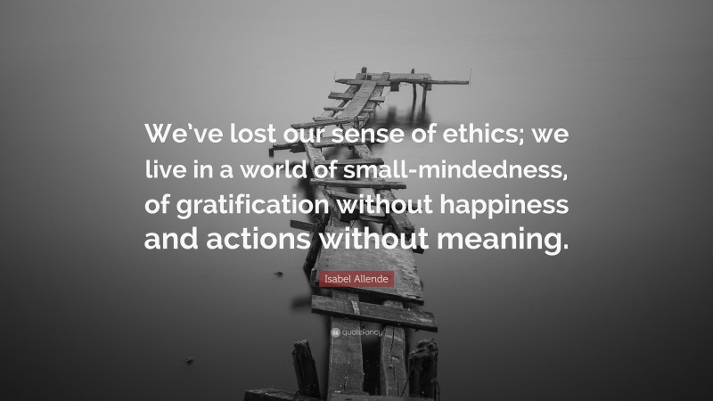 Isabel Allende Quote: “We’ve lost our sense of ethics; we live in a world of small-mindedness, of gratification without happiness and actions without meaning.”