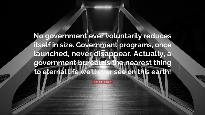 Ronald Reagan Quote: “No government ever voluntarily reduces itself in size. Government programs, once launched, never disappear. Actually, a government bureau is the nearest thing to eternal life we’ll ever see on this earth!”