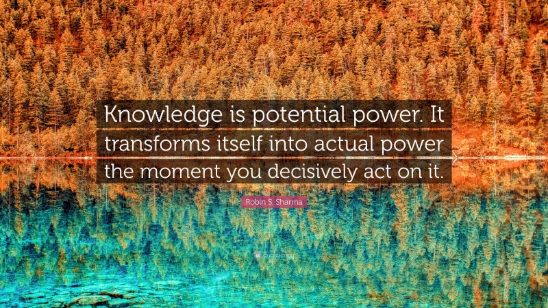 Robin S. Sharma Quote: “Knowledge is potential power. It transforms itself into actual power the moment you decisively act on it.”