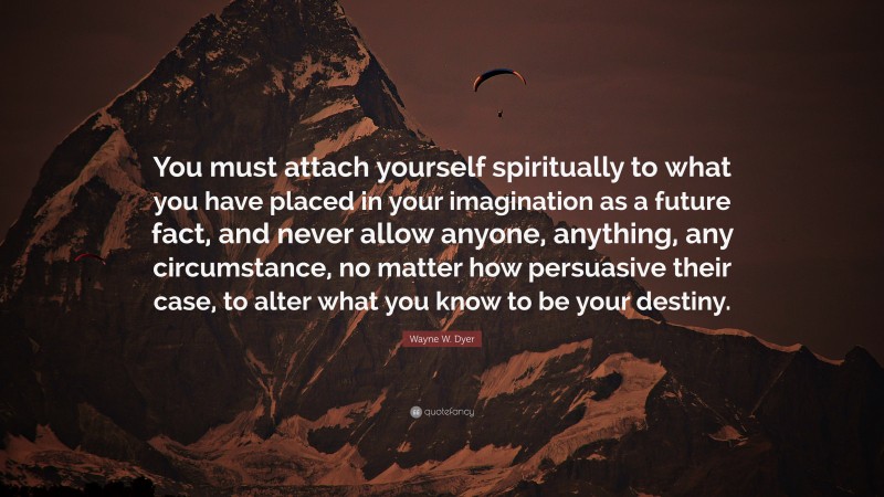 Wayne W. Dyer Quote: “You must attach yourself spiritually to what you have placed in your imagination as a future fact, and never allow anyone, anything, any circumstance, no matter how persuasive their case, to alter what you know to be your destiny.”