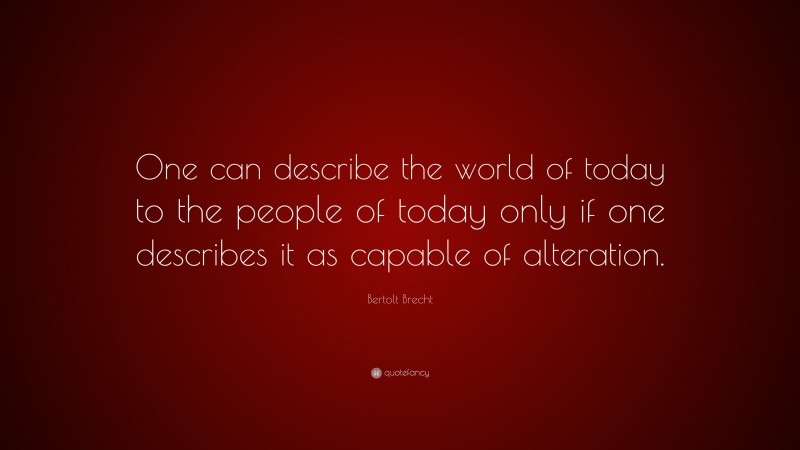 Bertolt Brecht Quote: “One can describe the world of today to the people of today only if one describes it as capable of alteration.”