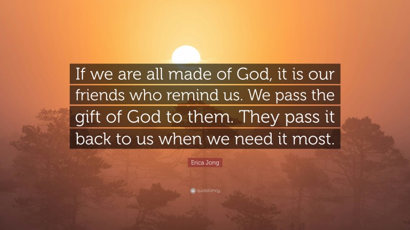 Erica Jong Quote: “If we are all made of God, it is our friends who remind us. We pass the gift of God to them. They pass it back to us when we need it most.”