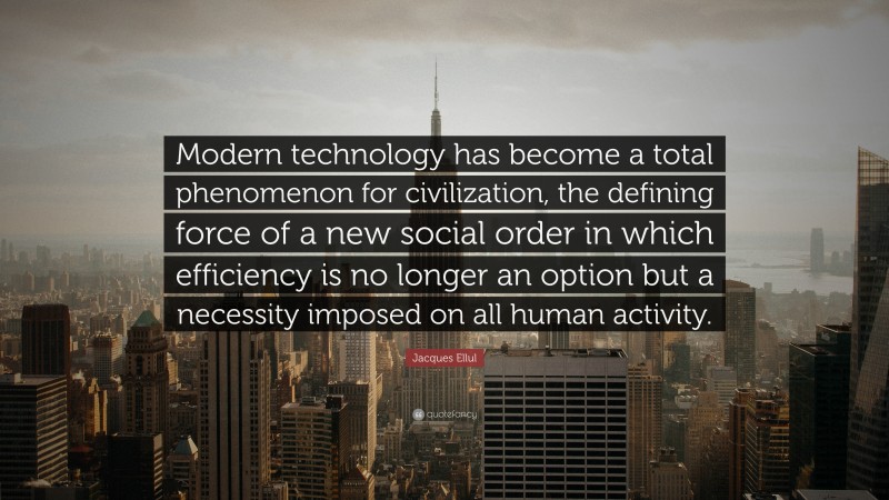 Jacques Ellul Quote: “Modern technology has become a total phenomenon for civilization, the defining force of a new social order in which efficiency is no longer an option but a necessity imposed on all human activity.”