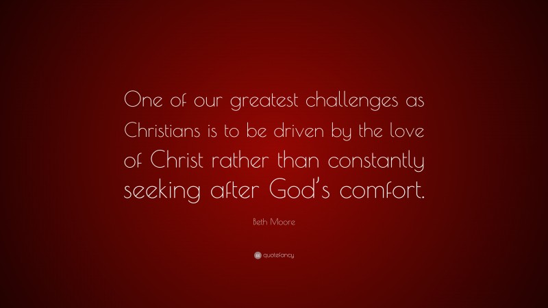 Beth Moore Quote: “One of our greatest challenges as Christians is to be driven by the love of Christ rather than constantly seeking after God’s comfort.”