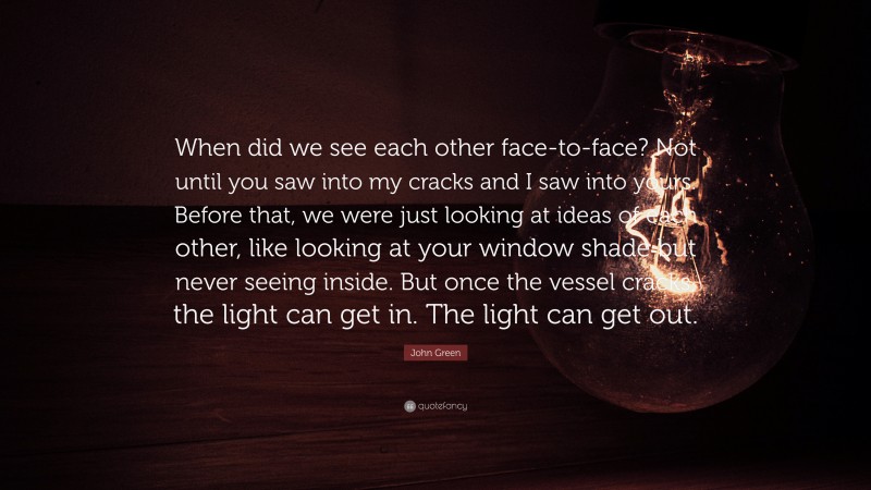 John Green Quote: “When did we see each other face-to-face? Not until you saw into my cracks and I saw into yours. Before that, we were just looking at ideas of each other, like looking at your window shade but never seeing inside. But once the vessel cracks, the light can get in. The light can get out.”