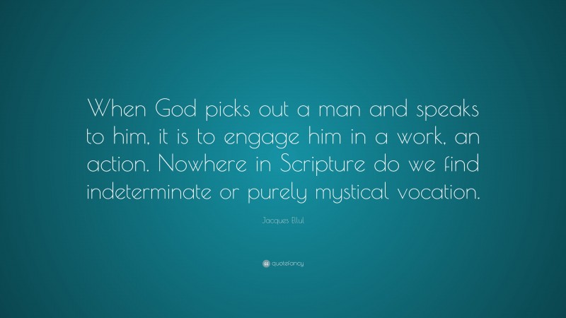 Jacques Ellul Quote: “When God picks out a man and speaks to him, it is to engage him in a work, an action. Nowhere in Scripture do we find indeterminate or purely mystical vocation.”