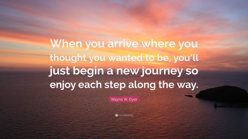 Wayne W. Dyer Quote: “When you arrive where you thought you wanted to be, you’ll just begin a new journey so enjoy each step along the way.”