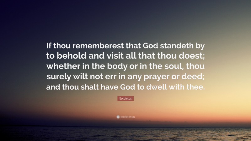 Epictetus Quote: “If thou rememberest that God standeth by to behold and visit all that thou doest; whether in the body or in the soul, thou surely wilt not err in any prayer or deed; and thou shalt have God to dwell with thee.”