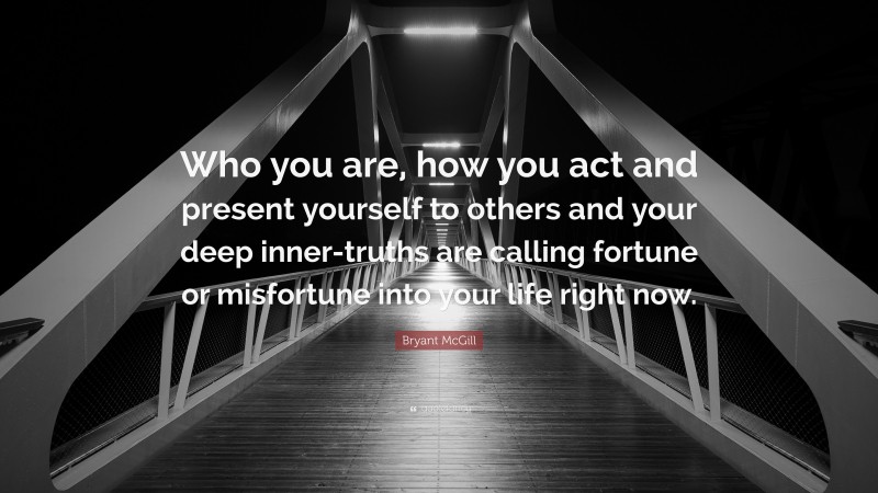 Bryant McGill Quote: “Who you are, how you act and present yourself to others and your deep inner-truths are calling fortune or misfortune into your life right now.”
