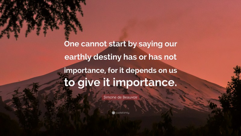 Simone de Beauvoir Quote: “One cannot start by saying our earthly destiny has or has not importance, for it depends on us to give it importance.”
