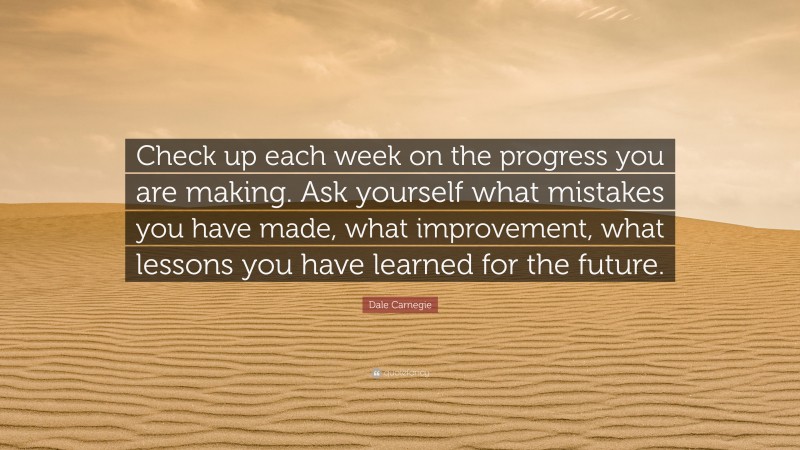 Dale Carnegie Quote: “Check up each week on the progress you are making. Ask yourself what mistakes you have made, what improvement, what lessons you have learned for the future.”