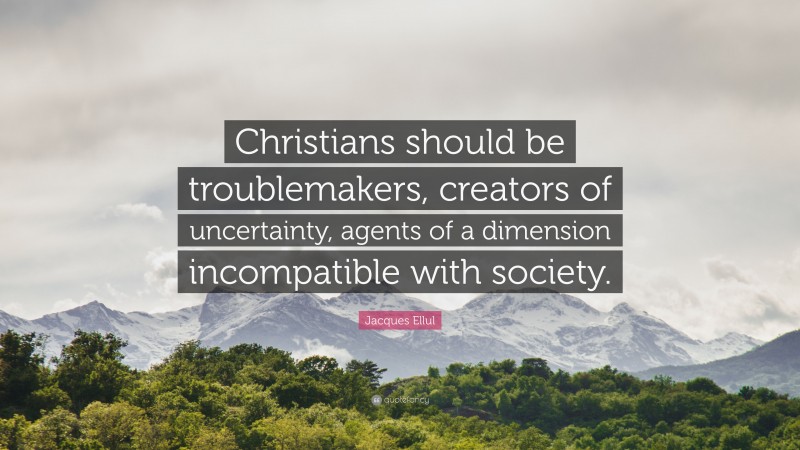 Jacques Ellul Quote: “Christians should be troublemakers, creators of uncertainty, agents of a dimension incompatible with society.”