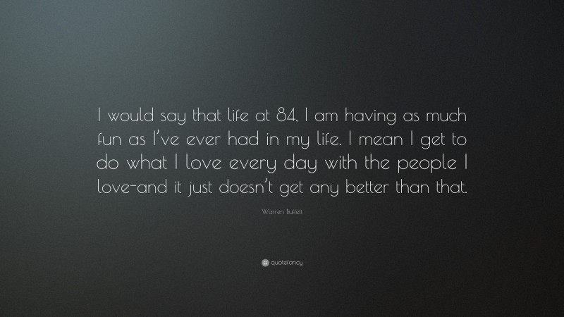 Warren Buffett Quote: “I would say that life at 84, I am having as much fun as I’ve ever had in my life. I mean I get to do what I love every day with the people I love-and it just doesn’t get any better than that.”